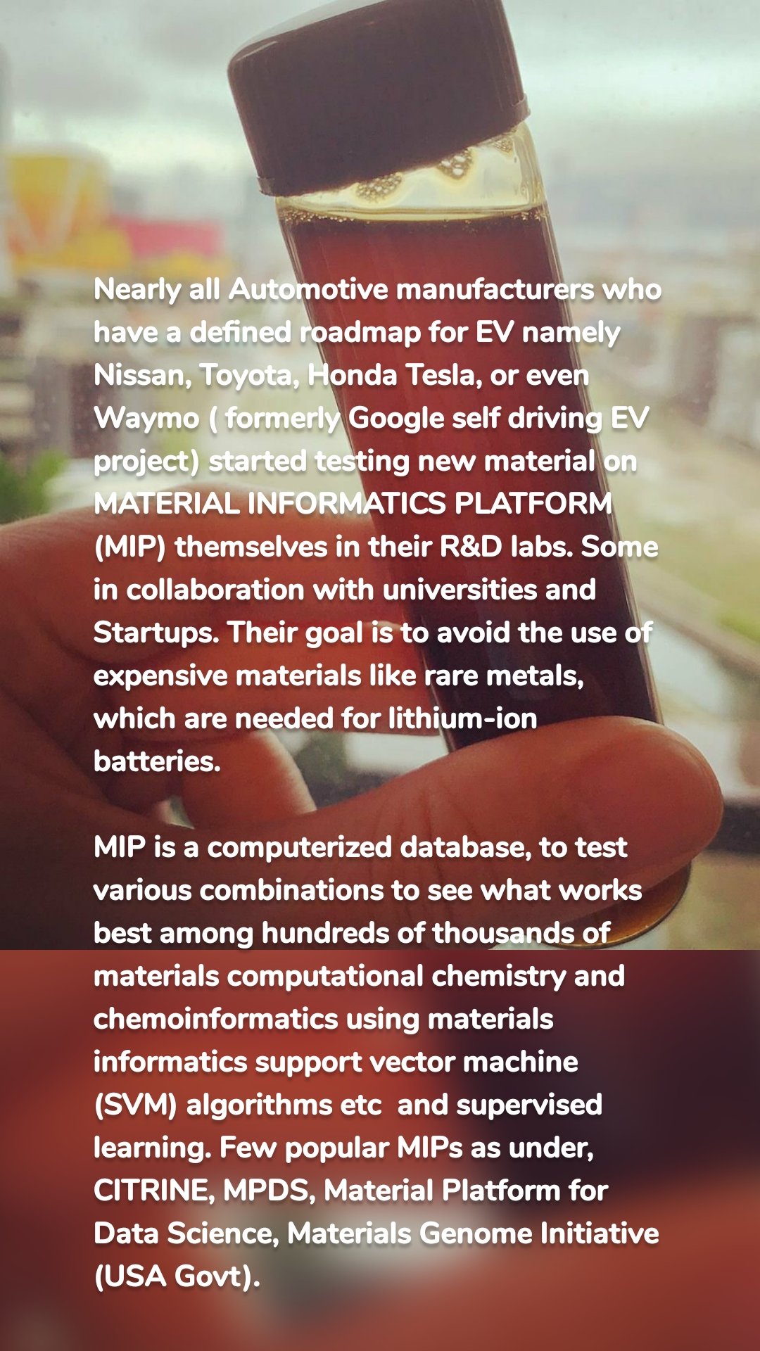 Nearly all Automotive manufacturers who have a defined roadmap for EV namely  Nissan, Toyota, Honda Tesla, or even Waymo ( formerly Google self driving EV project) started testing new material on MATERIAL INFORMATICS PLATFORM (MIP) themselves in their R&D labs. Some in collaboration with universities and  Startups. Their goal is to avoid the use of expensive materials like rare metals, which are needed for lithium-ion batteries. 

MIP is a computerized database, to test various combinations to see what works best among hundreds of thousands of materials computational chemistry and  chemoinformatics using materials informatics support vector machine (SVM) algorithms etc  and supervised learning. Few popular MIPs as under, 
CITRINE, MPDS, Material Platform for Data Science, Materials Genome Initiative (USA Govt). 